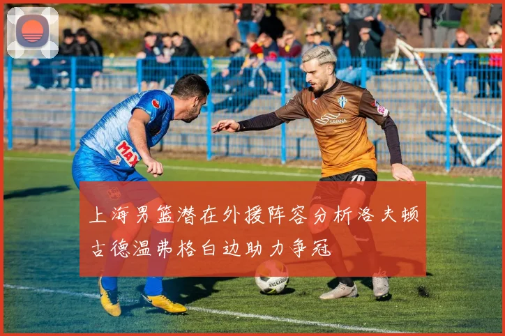 上海男篮潜在外援阵容分析洛夫顿古德温弗格白边助力争冠