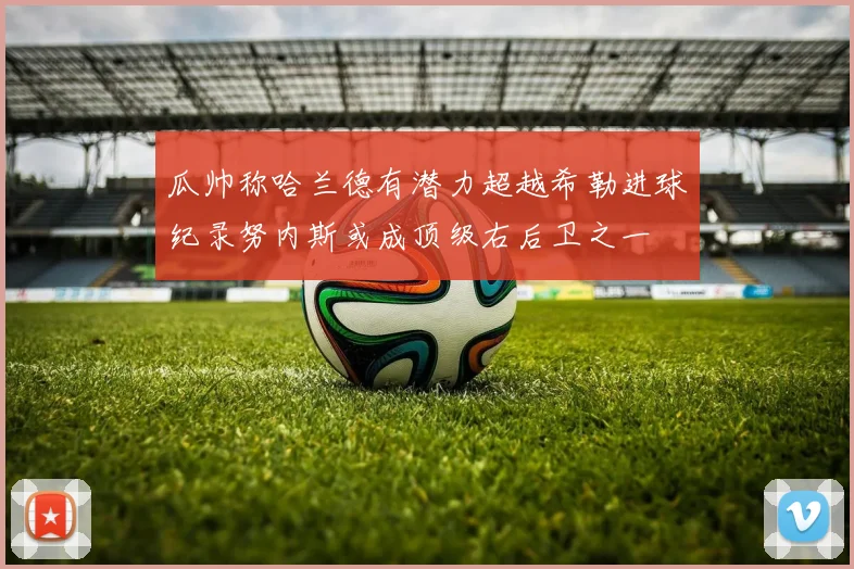 瓜帅称哈兰德有潜力超越希勒进球纪录努内斯或成顶级右后卫之一