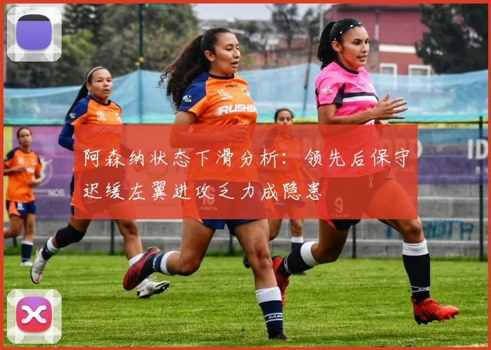 阿森纳状态下滑分析：领先后保守迟缓左翼进攻乏力成隐患