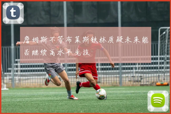 詹姆斯不等布莱斯铁林质疑未来能否继续高水平竞技