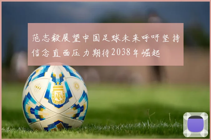 范志毅展望中国足球未来呼吁坚持信念直面压力期待2038年崛起