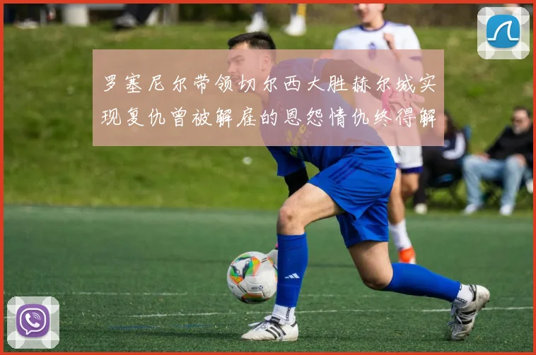 罗塞尼尔带领切尔西大胜赫尔城实现复仇曾被解雇的恩怨情仇终得解开