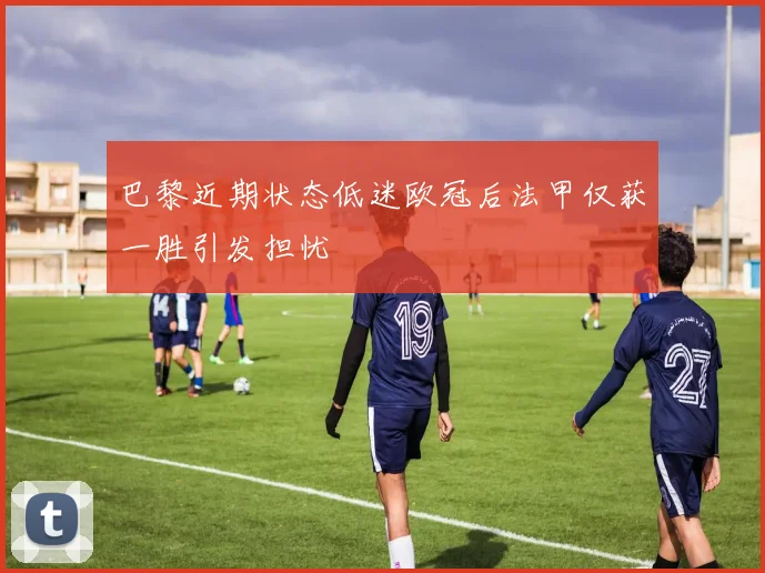 巴黎近期状态低迷欧冠后法甲仅获一胜引发担忧