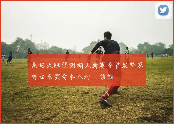 美记大胆预测湖人新赛季首发阵容将由东契奇和八村塁领衔