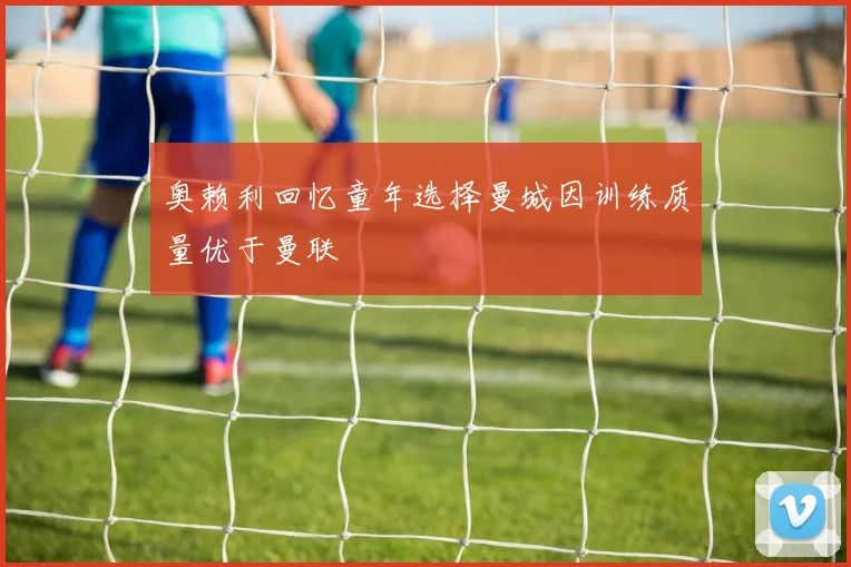 奥赖利回忆童年选择曼城因训练质量优于曼联