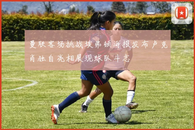 曼联客场挑战埃弗顿海报发布卢克肖独自亮相展现球队斗志