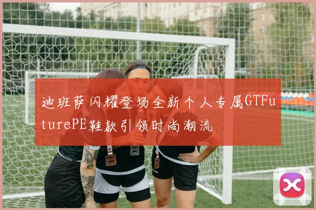 迪班萨闪耀登场全新个人专属GTFuturePE鞋款引领时尚潮流