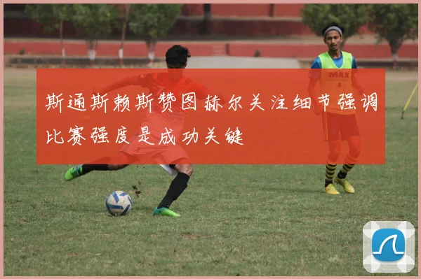 斯通斯赖斯赞图赫尔关注细节强调比赛强度是成功关键