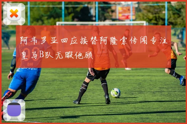 阿韦罗亚回应接替阿隆索传闻专注皇马B队无暇他顾