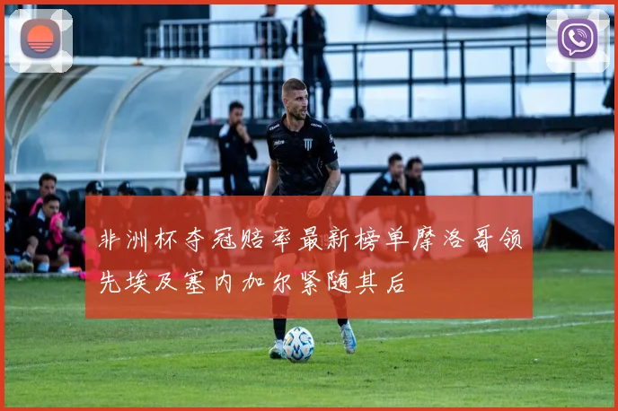 非洲杯夺冠赔率最新榜单摩洛哥领先埃及塞内加尔紧随其后