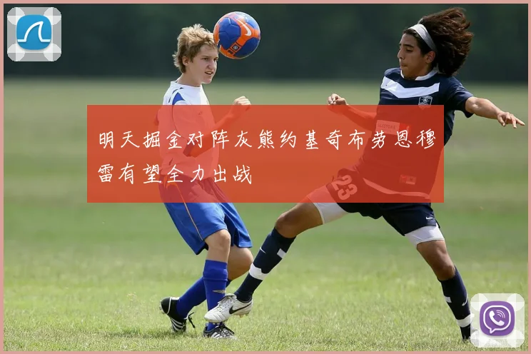 明天掘金对阵灰熊约基奇布劳恩穆雷有望全力出战