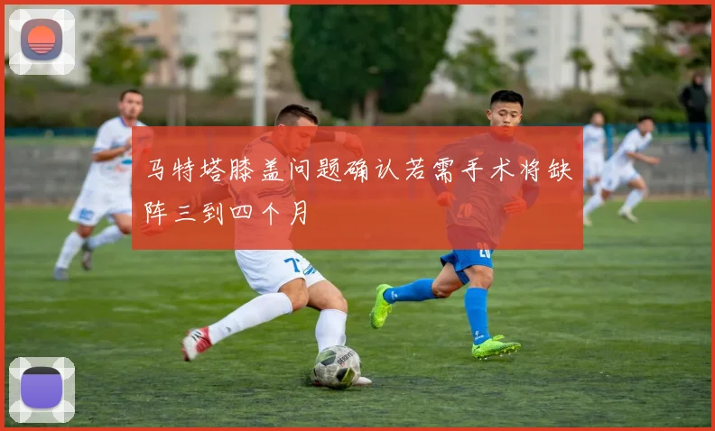 马特塔膝盖问题确认若需手术将缺阵三到四个月