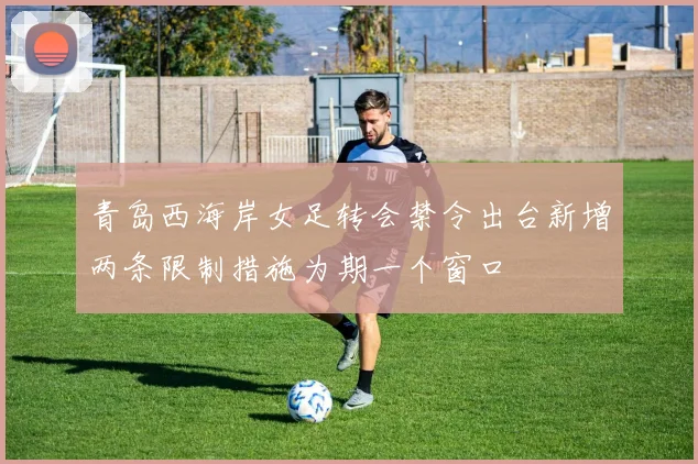 青岛西海岸女足转会禁令出台新增两条限制措施为期一个窗口