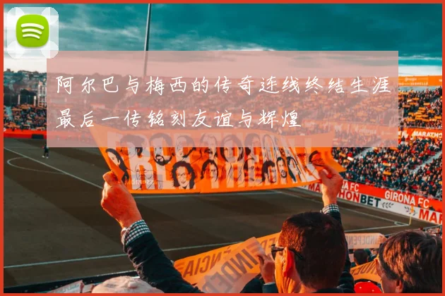 阿尔巴与梅西的传奇连线终结生涯最后一传铭刻友谊与辉煌