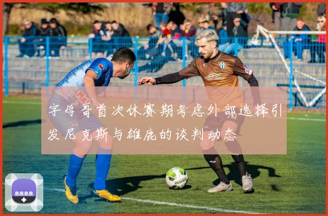 字母哥首次休赛期考虑外部选择引发尼克斯与雄鹿的谈判动态