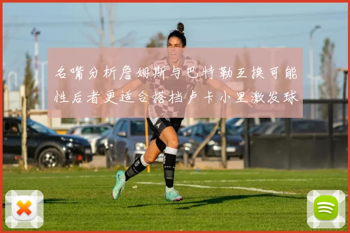 名嘴分析詹姆斯与巴特勒互换可能性后者更适合搭档卢卡小里激发球队激情