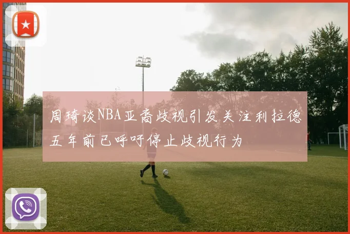 周琦谈NBA亚裔歧视引发关注利拉德五年前已呼吁停止歧视行为