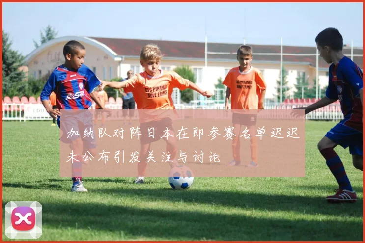 加纳队对阵日本在即参赛名单迟迟未公布引发关注与讨论