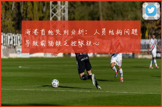 海港首轮失利分析：人员结构问题导致前场缺乏控球核心