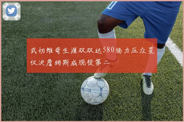 武切维奇生涯双双达580场力压众星仅次詹姆斯成现役第二